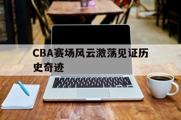 C7娱乐-CBA赛场风云激荡见证历史奇迹(cba录像回放高清录像回放全场免费)