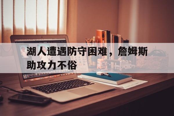 C7娱乐-湖人遭遇防守困难，詹姆斯助攻力不俗的简单介绍