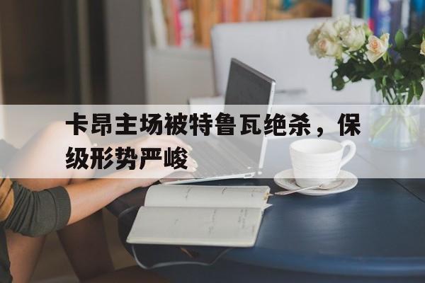 关于卡昂主场被特鲁瓦绝杀，保级形势严峻的信息